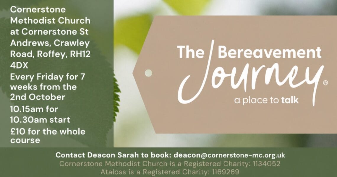 The Bereavement Journey course at Cornerstone Methodist Church, Roffey: Fridays for 7 weeks from 2nd October, £10; contact deacon@cornerstone-mc.org.uk