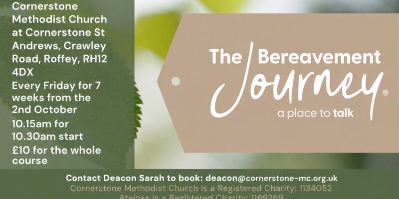 The Bereavement Journey course at Cornerstone Methodist Church, Roffey: Fridays for 7 weeks from 2nd October, £10; contact deacon@cornerstone-mc.org.uk