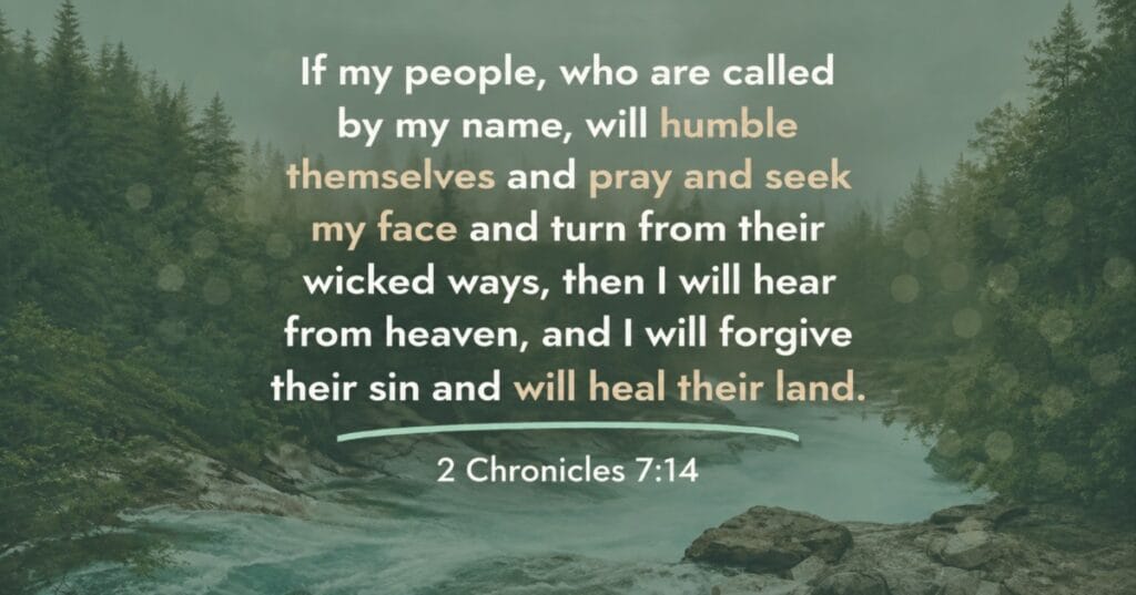 If my people, who are called by my name, will humble themselves and pray and seek my face and turn from their wicked ways, then I will hear from heaven, and I will forgive their sin and will heal their land. 2 Chronicles 7:14