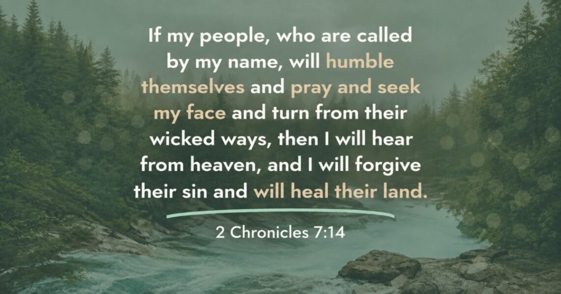 If my people, who are called by my name, will humble themselves and pray and seek my face and turn from their wicked ways, then I will hear from heaven, and I will forgive their sin and will heal their land. 2 Chronicles 7:14