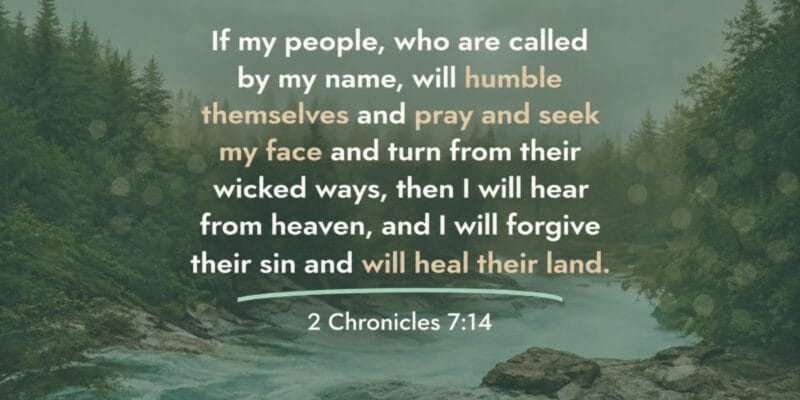 If my people, who are called by my name, will humble themselves and pray and seek my face and turn from their wicked ways, then I will hear from heaven, and I will forgive their sin and will heal their land. 2 Chronicles 7:14
